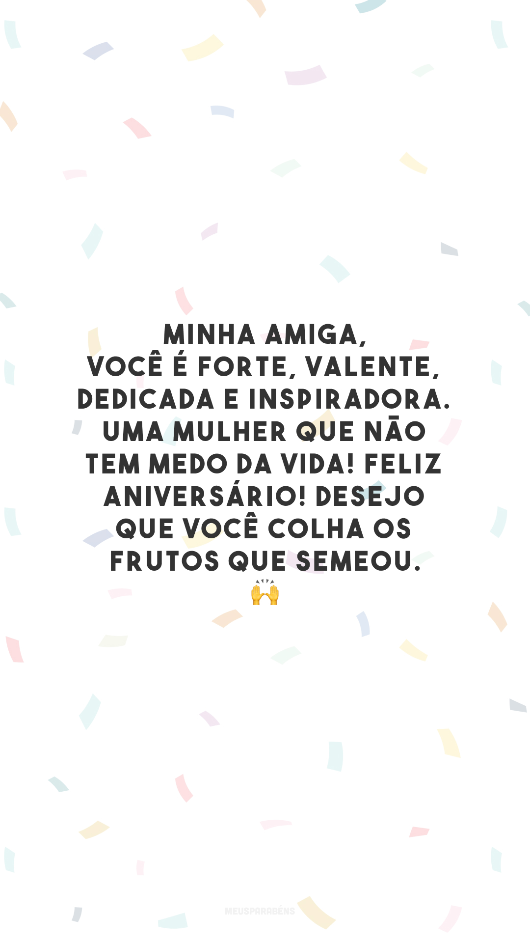 Minha amiga, você é forte, valente, dedicada e inspiradora. Uma mulher que não tem medo da vida! Feliz aniversário! Desejo que você colha os frutos que semeou. 🙌