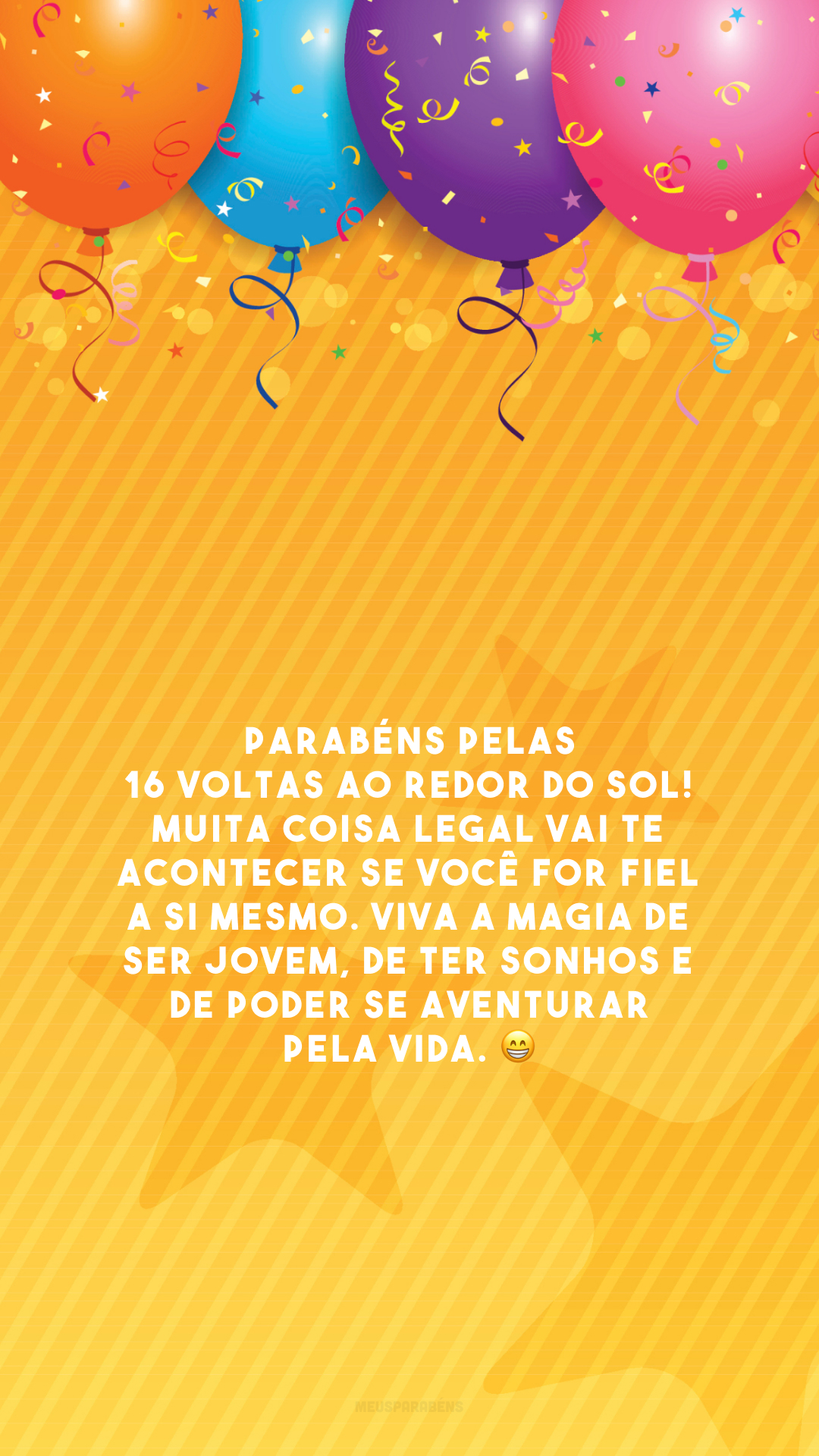 Parabéns pelas 16 voltas ao redor do sol! Muita coisa legal vai te acontecer se você for fiel a si mesmo. Viva a magia de ser jovem, de ter sonhos e de poder se aventurar pela vida. 😁