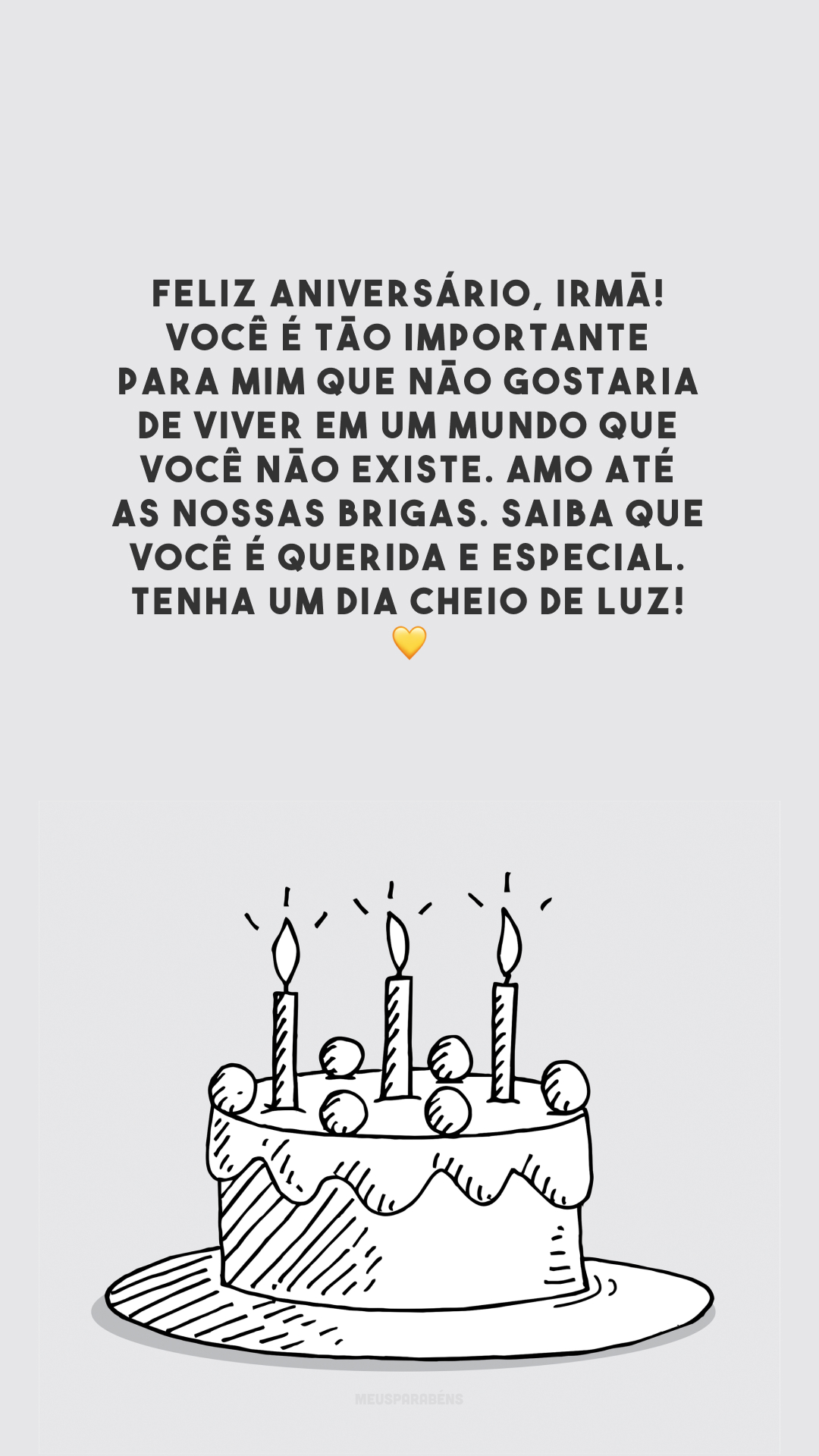 Feliz aniversário, irmã! Você é tão importante para mim que não gostaria de viver em um mundo que você não existe. Amo até as nossas brigas. Saiba que você é querida e especial. Tenha um dia cheio de luz! 💛