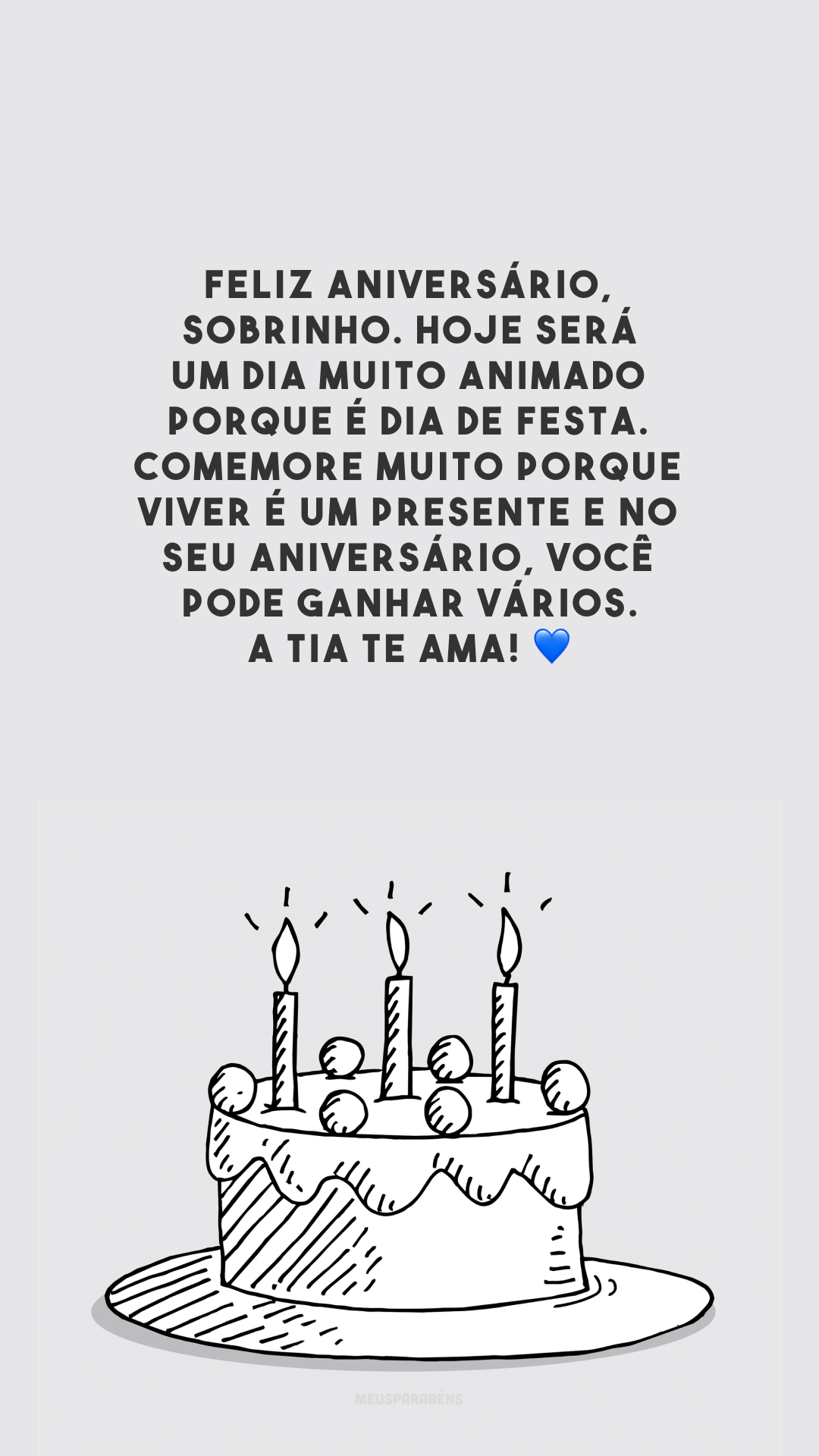 Feliz aniversário, sobrinho. Hoje será um dia muito animado porque é dia de festa. Comemore muito porque viver é um presente e no seu aniversário, você pode ganhar vários. A tia te ama! 💙