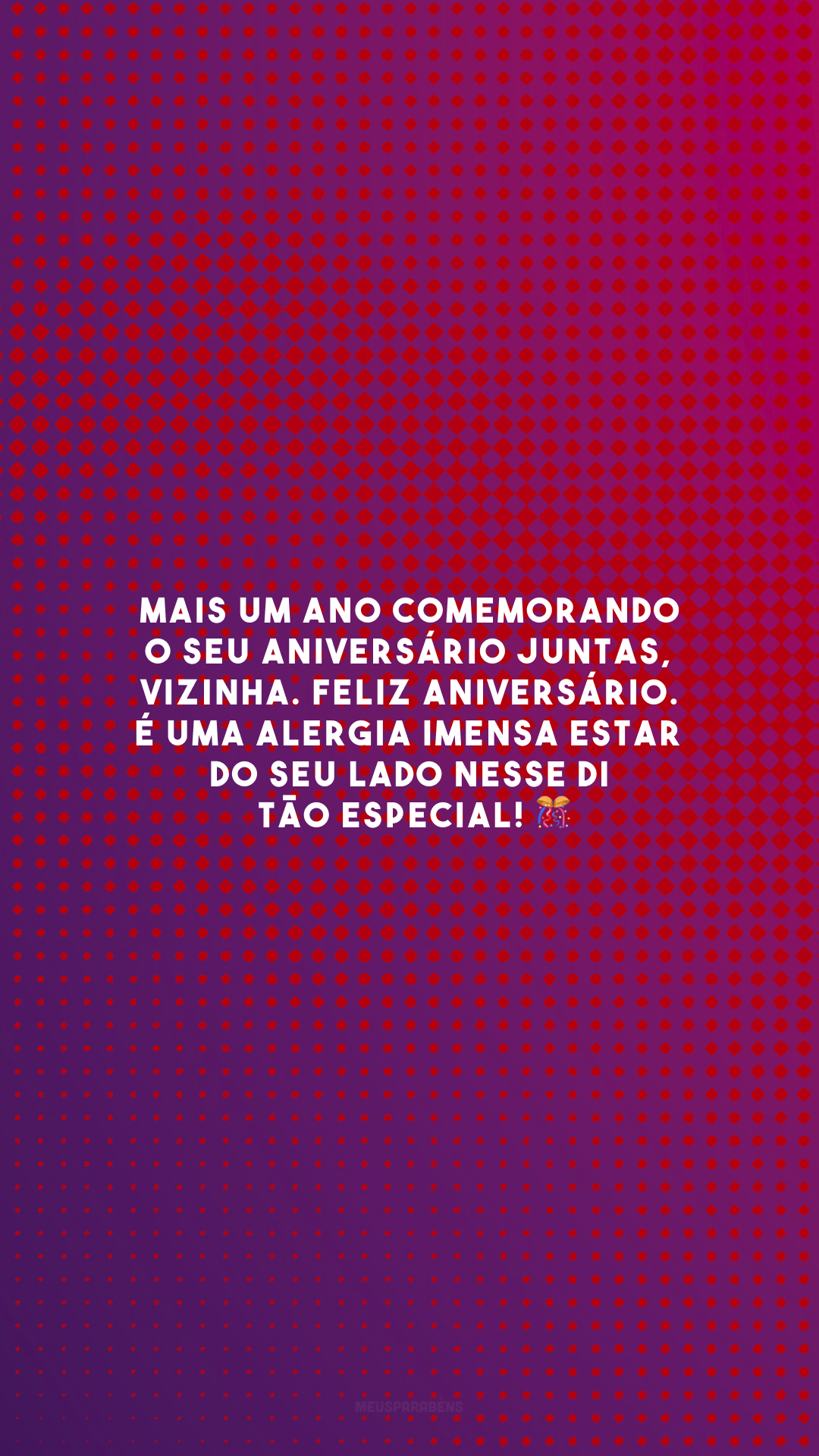 Mais um ano comemorando o seu aniversário juntas, vizinha. Feliz aniversário. É uma alergia imensa estar do seu lado nesse dia tão especial! 🎊