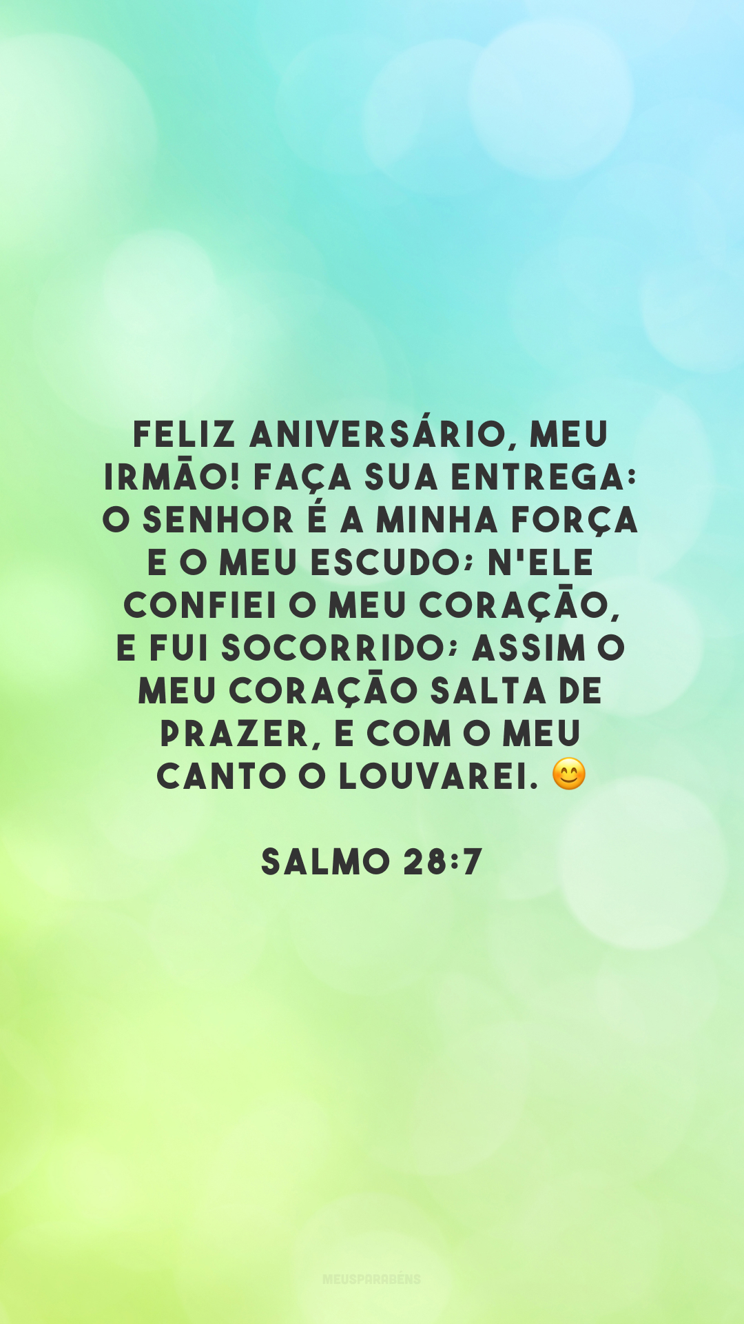 Feliz aniversário, meu irmão! Faça sua entrega: o Senhor é a minha força e o meu escudo; n'Ele confiei o meu coração, e fui socorrido; assim o meu coração salta de prazer, e com o meu canto o louvarei. 😊