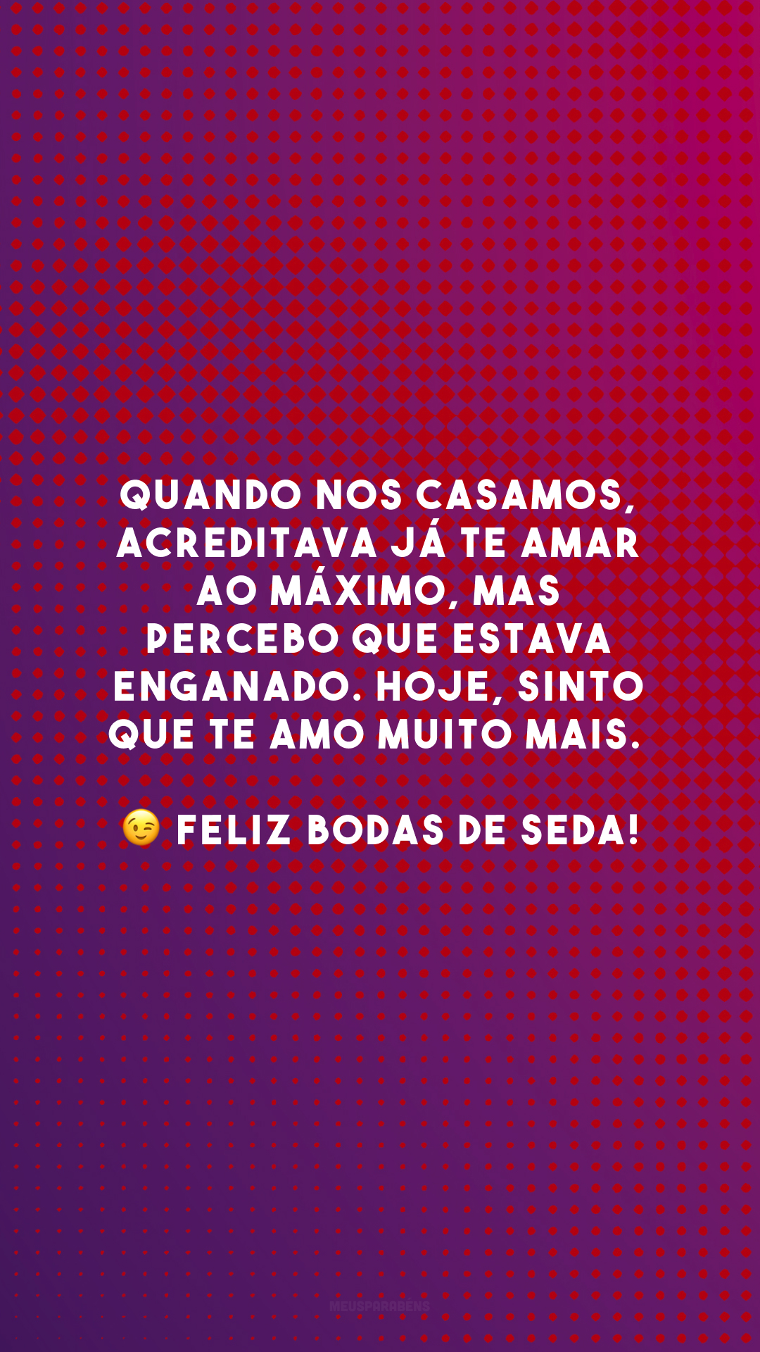 Quando nos casamos, acreditava já te amar ao máximo, mas percebo que estava enganado. Hoje, sinto que te amo muito mais. 😉 Feliz bodas de seda!