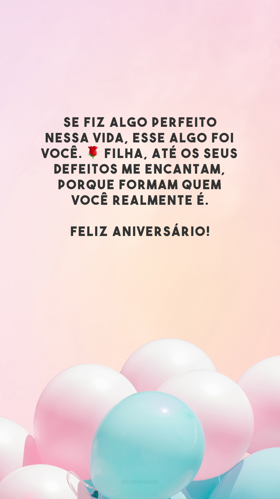 Se fiz algo perfeito nessa vida, esse algo foi você. 🌹 Filha, até os seus defeitos me encantam, porque formam quem você realmente é. Feliz aniversário!