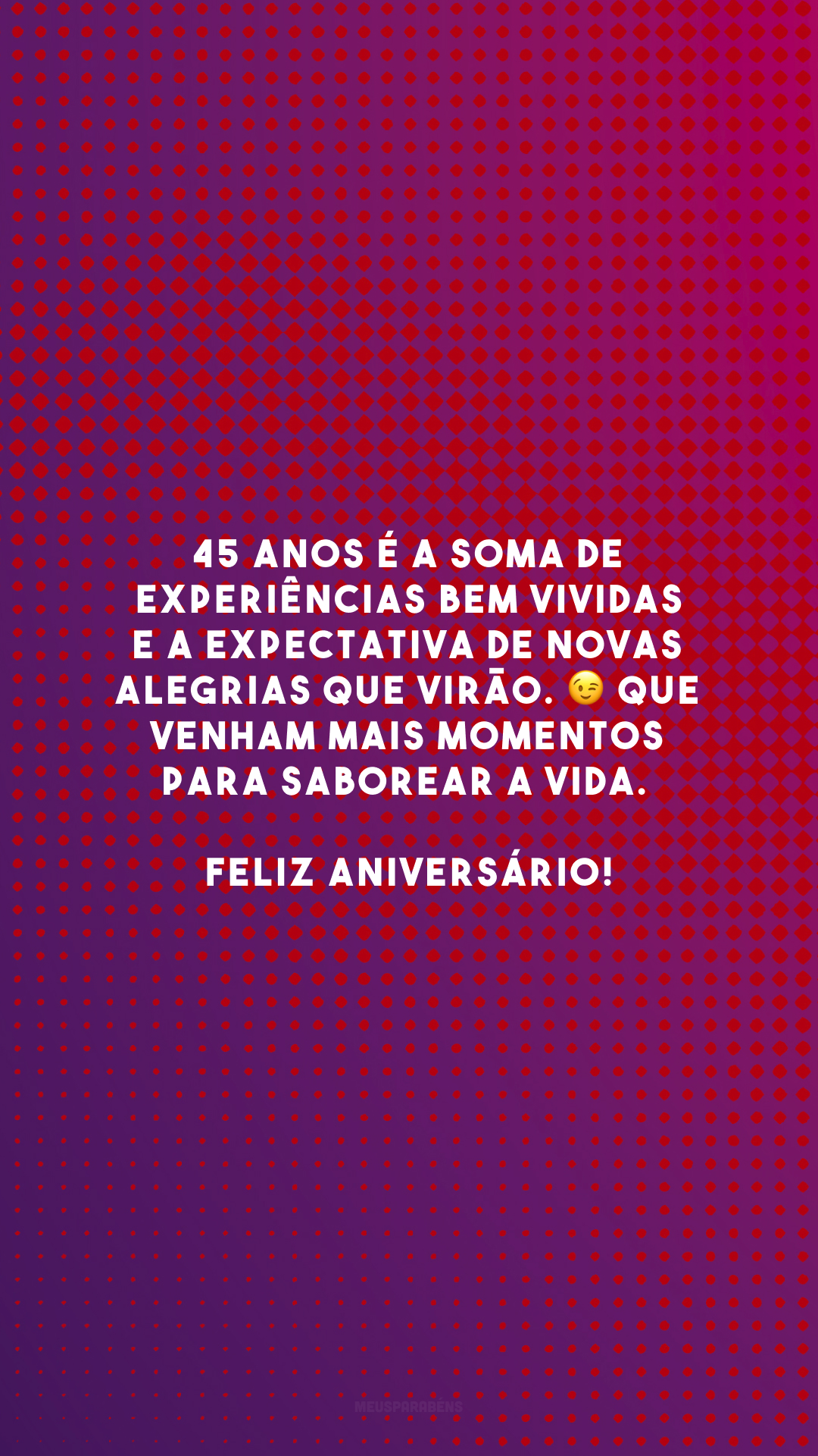 45 anos é a soma de experiências bem vividas e a expectativa de novas alegrias que virão. 😉 Que venham mais momentos para saborear a vida. Feliz aniversário!