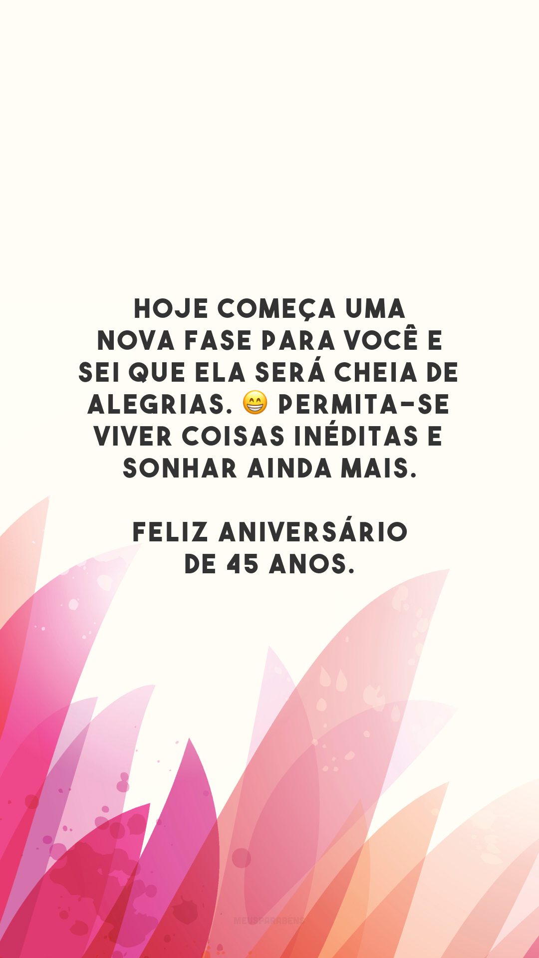 Hoje começa uma nova fase para você e sei que ela será cheia de alegrias. 😁 Permita-se viver coisas inéditas e sonhar ainda mais. Feliz aniversário de 45 anos.