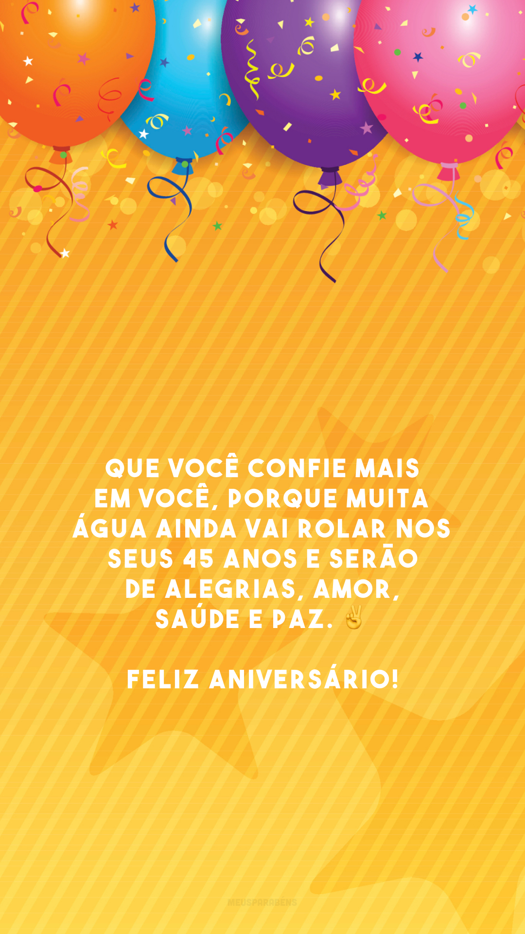 Que você confie mais em você, porque muita água ainda vai rolar nos seus 45 anos e serão de alegrias, amor, saúde e paz. ✌️ Feliz aniversário!