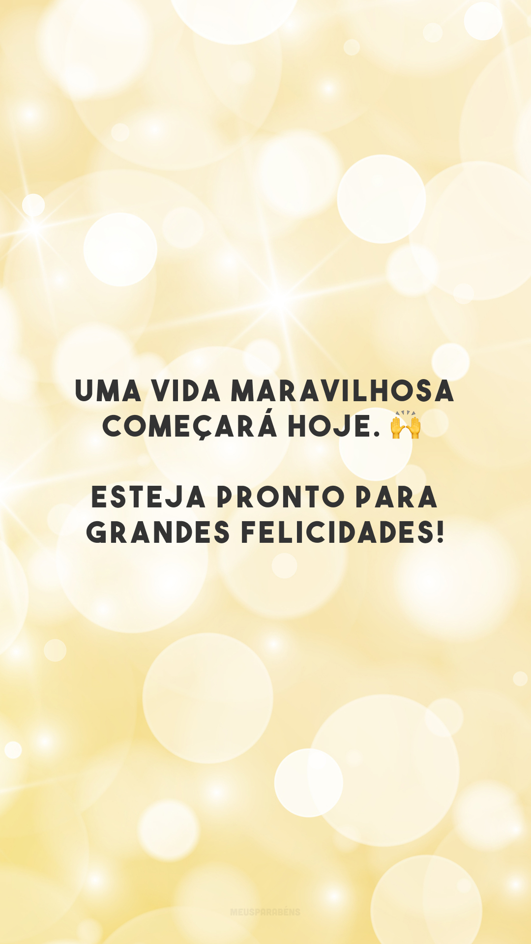 Uma vida maravilhosa começará hoje. 🙌 Esteja pronto para grandes felicidades!